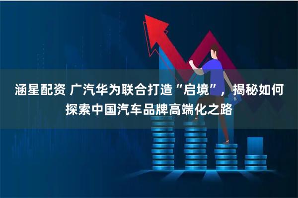 涵星配资 广汽华为联合打造“启境”，揭秘如何探索中国汽车品牌高端化之路
