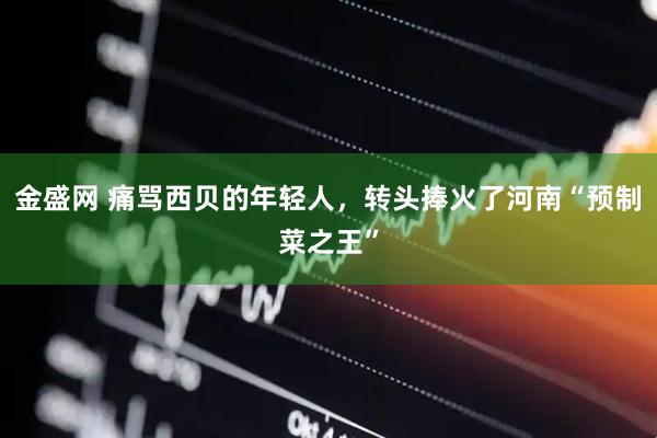 金盛网 痛骂西贝的年轻人，转头捧火了河南“预制菜之王”
