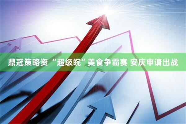 鼎冠策略资 “超级皖”美食争霸赛 安庆申请出战
