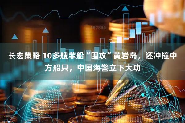 长宏策略 10多艘菲船“围攻”黄岩岛，还冲撞中方船只，中国海警立下大功