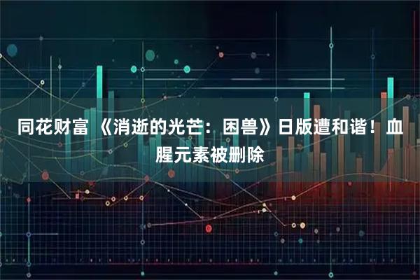同花财富 《消逝的光芒：困兽》日版遭和谐！血腥元素被删除