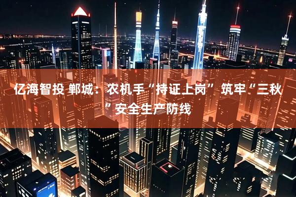 亿海智投 郸城：农机手“持证上岗” 筑牢“三秋”安全生产防线
