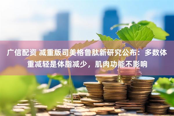 广信配资 减重版司美格鲁肽新研究公布：多数体重减轻是体脂减少，肌肉功能不影响
