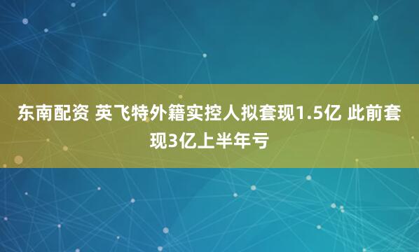 东南配资 英飞特外籍实控人拟套现1.5亿 此前套现3亿上半年亏