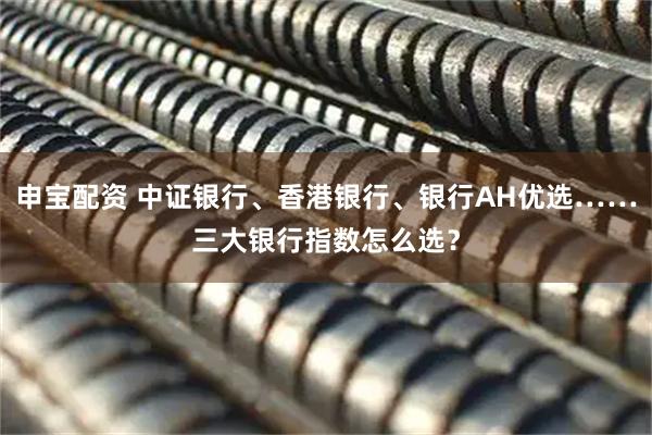 申宝配资 中证银行、香港银行、银行AH优选……三大银行指数怎么选？
