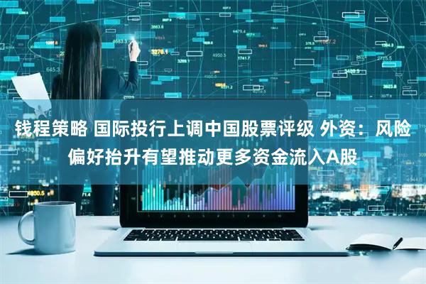 钱程策略 国际投行上调中国股票评级 外资：风险偏好抬升有望推动更多资金流入A股