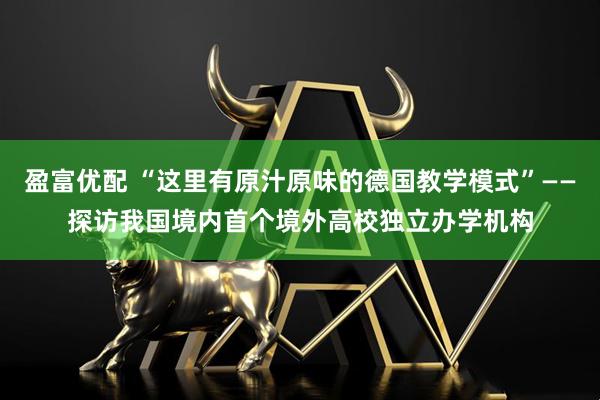 盈富优配 “这里有原汁原味的德国教学模式”——探访我国境内首个境外高校独立办学机构