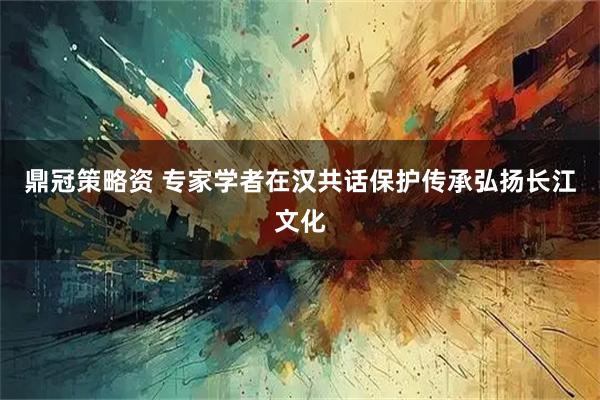 鼎冠策略资 专家学者在汉共话保护传承弘扬长江文化