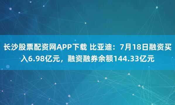 长沙股票配资网APP下载 比亚迪：7月18日融资买入6.98亿元，融资融券余额144.33亿元
