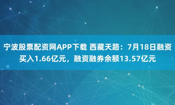 宁波股票配资网APP下载 西藏天路：7月18日融资买入1.66亿元，融资融券余额13.57亿元