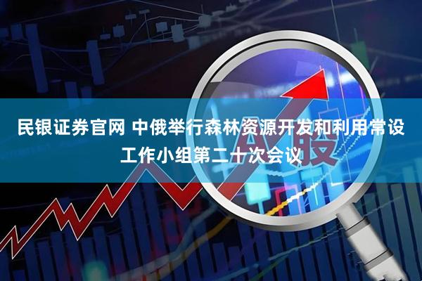 民银证券官网 中俄举行森林资源开发和利用常设工作小组第二十次会议