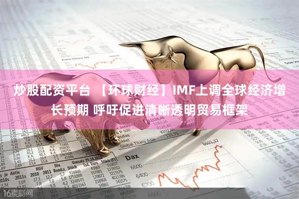 炒股配资平台 【环球财经】IMF上调全球经济增长预期 呼吁促进清晰透明贸易框架