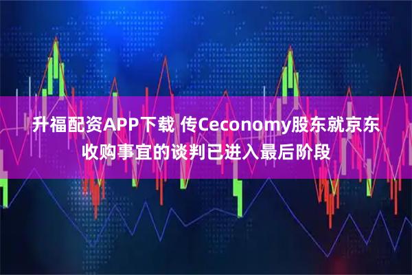升福配资APP下载 传Ceconomy股东就京东收购事宜的谈判已进入最后阶段