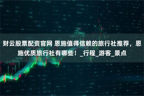 财云股票配资官网 恩施值得信赖的旅行社推荐，恩施优质旅行社有哪些！_行程_游客_景点