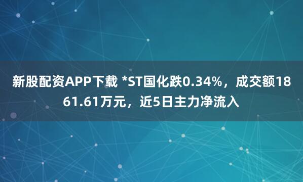 新股配资APP下载 *ST国化跌0.34%，成交额1861.61万元，近5日主力净流入