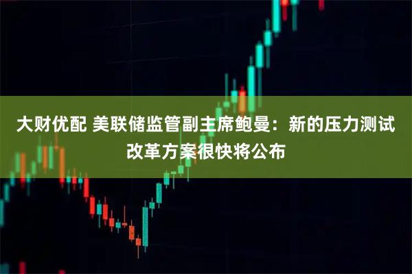 大财优配 美联储监管副主席鲍曼：新的压力测试改革方案很快将公布