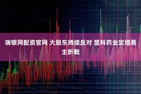 瑞银网配资官网 大股东持续反对 盟科药业定增易主折戟