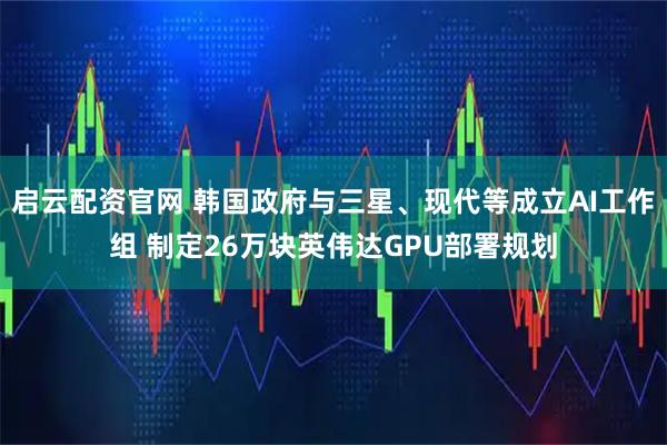 启云配资官网 韩国政府与三星、现代等成立AI工作组 制定26万块英伟达GPU部署规划