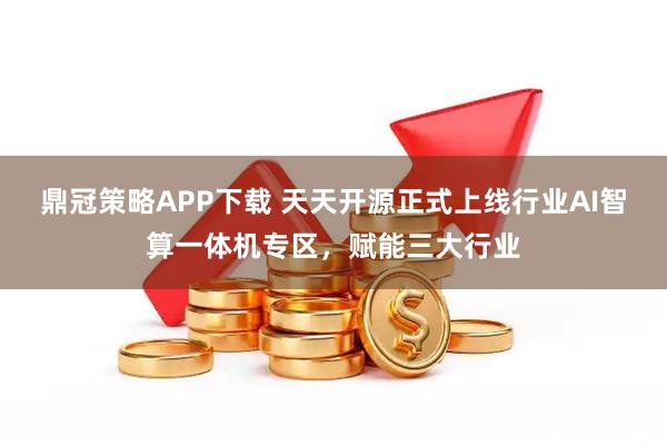 鼎冠策略APP下载 天天开源正式上线行业AI智算一体机专区，赋能三大行业