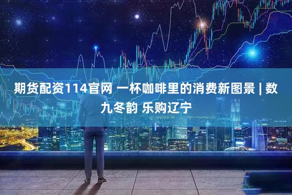 期货配资114官网 一杯咖啡里的消费新图景 | 数九冬韵 乐购辽宁