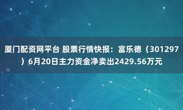 厦门配资网平台 股票行情快报：富乐德（301297）6月20日主力资金净卖出2429.56万元