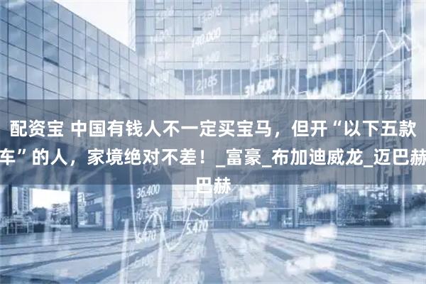 配资宝 中国有钱人不一定买宝马，但开“以下五款车”的人，家境绝对不差！_富豪_布加迪威龙_迈巴赫