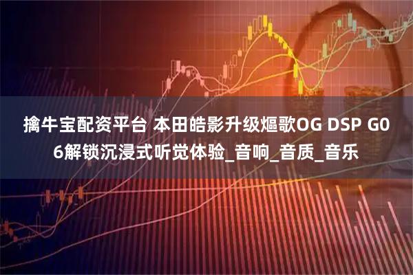 擒牛宝配资平台 本田皓影升级熰歌OG DSP G06解锁沉浸式听觉体验_音响_音质_音乐