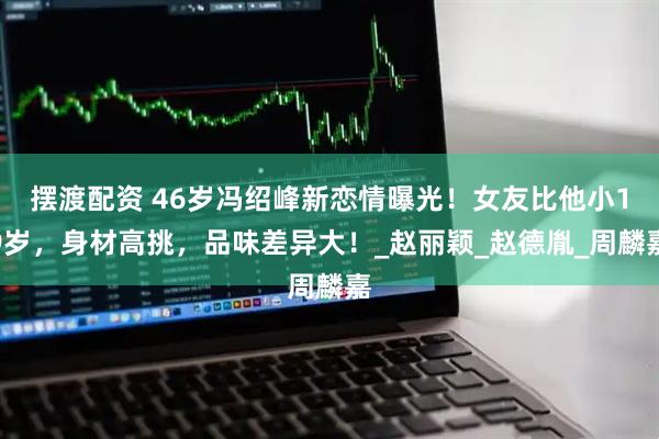 摆渡配资 46岁冯绍峰新恋情曝光！女友比他小19岁，身材高挑，品味差异大！_赵丽颖_赵德胤_周麟嘉