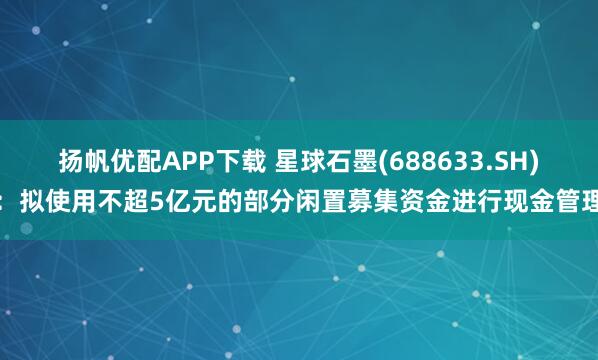 扬帆优配APP下载 星球石墨(688633.SH)：拟使用不超5亿元的部分闲置募集资金进行现金管理