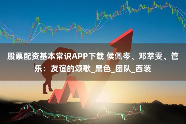 股票配资基本常识APP下载 侯佩岑、邓萃雯、管乐:友谊的颂歌_黑色_团队_西装