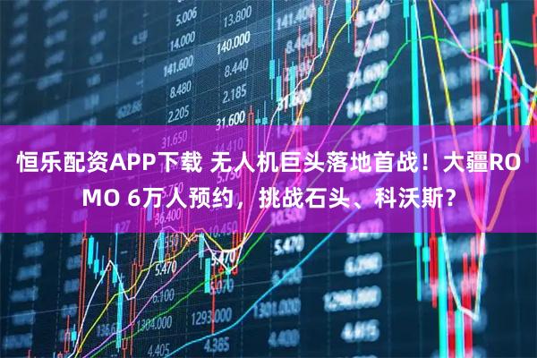 恒乐配资APP下载 无人机巨头落地首战!大疆ROMO 6万人预约,挑战石头、科沃斯?