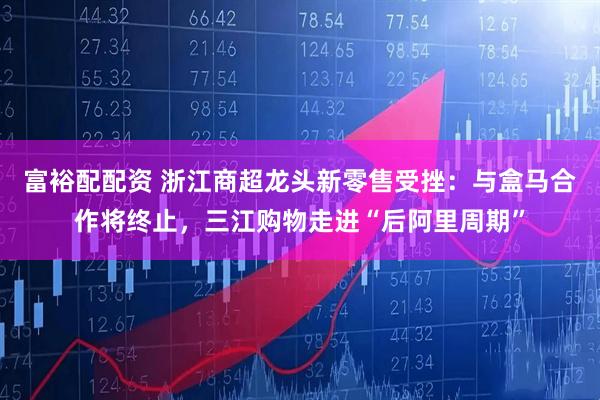 富裕配配资 浙江商超龙头新零售受挫:与盒马合作将终止,三江购物走进“后阿里周期”