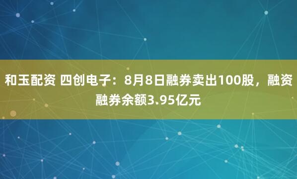 和玉配资 四创电子:8月8日融券卖出100股,融资融券余额3.95亿元