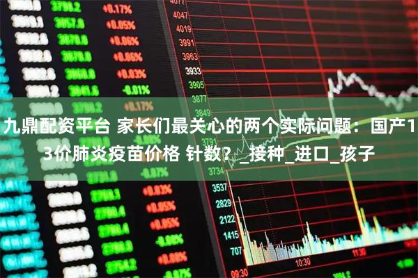 九鼎配资平台 家长们最关心的两个实际问题:国产13价肺炎疫苗价格 针数?_接种_进口_孩子