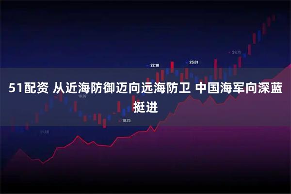 51配资 从近海防御迈向远海防卫 中国海军向深蓝挺进